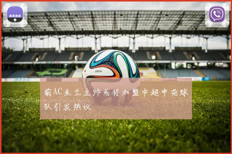 前AC米兰主帅或将加盟中超申花球队引发热议