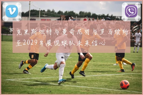 克里斯坦特与曼奇尼将与罗马续约至2029年展现球队未来信心