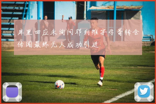 库里回应未询问邓利维字母哥转会传闻最终无人成功引进