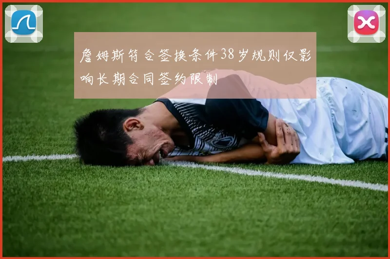 詹姆斯符合签换条件38岁规则仅影响长期合同签约限制
