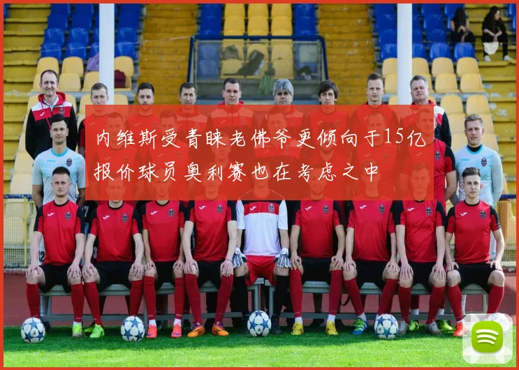 内维斯受青睐老佛爷更倾向于15亿报价球员奥利赛也在考虑之中