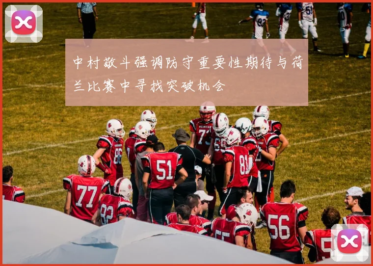 中村敬斗强调防守重要性期待与荷兰比赛中寻找突破机会