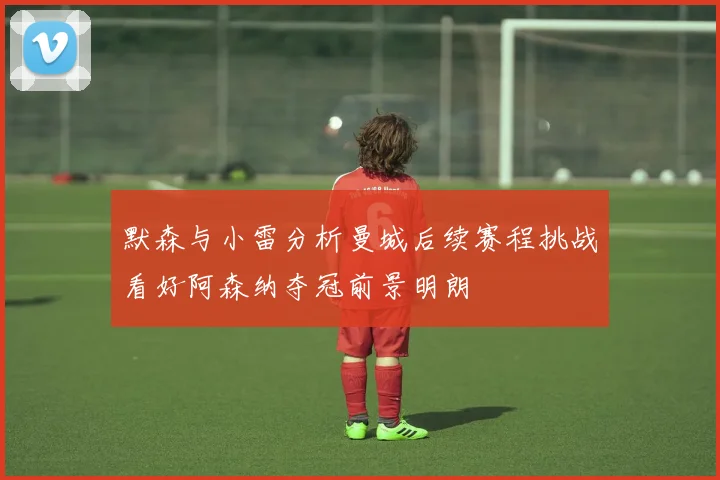 默森与小雷分析曼城后续赛程挑战看好阿森纳夺冠前景明朗