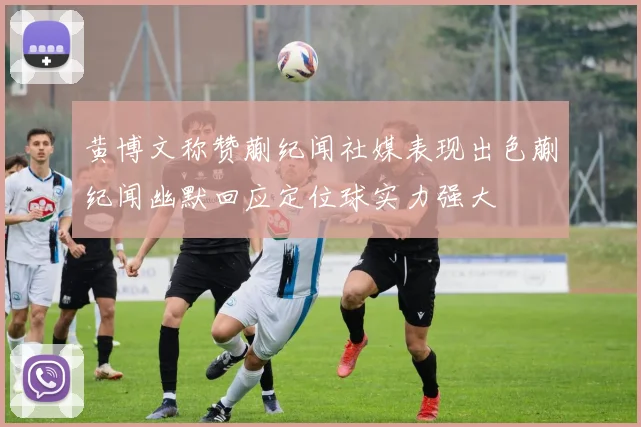 黄博文称赞蒯纪闻社媒表现出色蒯纪闻幽默回应定位球实力强大
