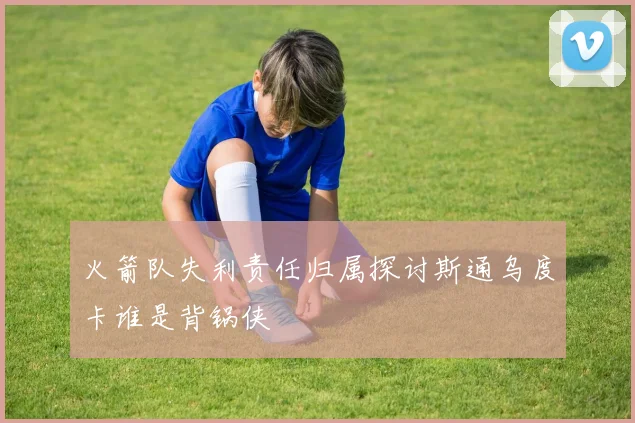 火箭队失利责任归属探讨斯通乌度卡谁是背锅侠
