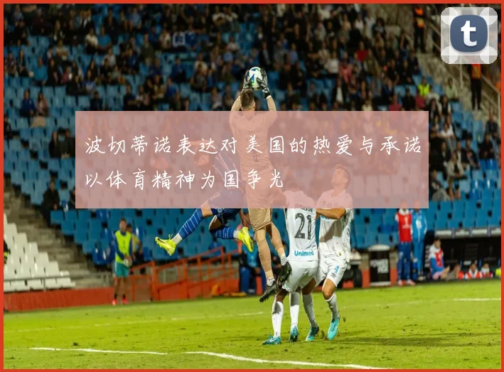 波切蒂诺表达对美国的热爱与承诺以体育精神为国争光