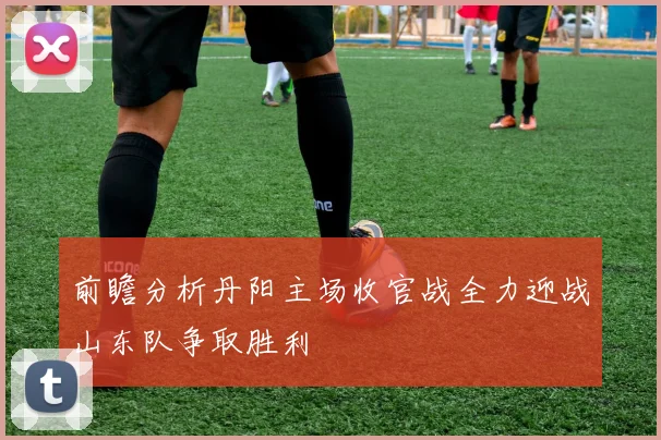 前瞻分析丹阳主场收官战全力迎战山东队争取胜利