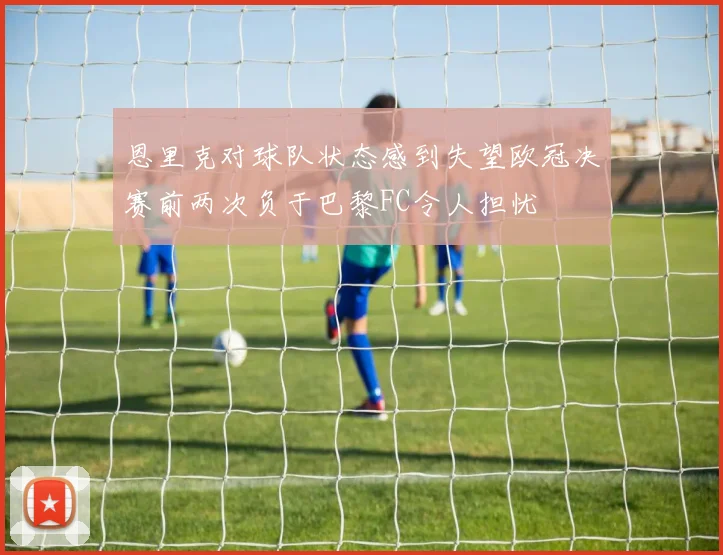 恩里克对球队状态感到失望欧冠决赛前两次负于巴黎FC令人担忧