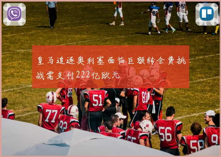 皇马追逐奥利塞面临巨额转会费挑战需支付222亿欧元