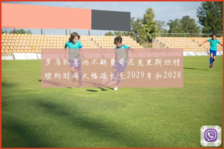 罗马队喜讯不断曼奇尼克里斯坦特续约时间大幅延长至2029年和2028年