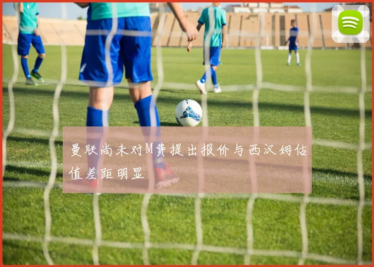 曼联尚未对M费提出报价与西汉姆估值差距明显