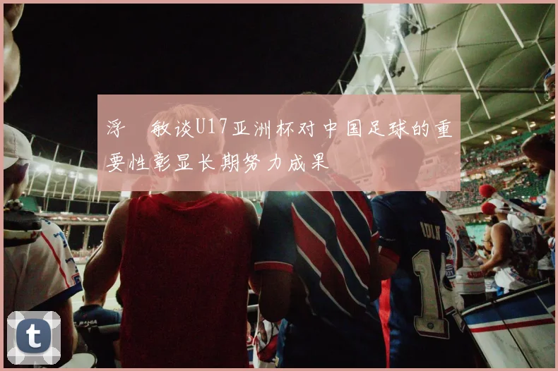 浮嶋敏谈U17亚洲杯对中国足球的重要性彰显长期努力成果