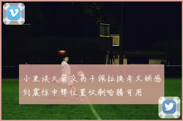 小里谈火箭交易卡佩拉换考文顿感到震惊中锋位置仅剩哈腾可用