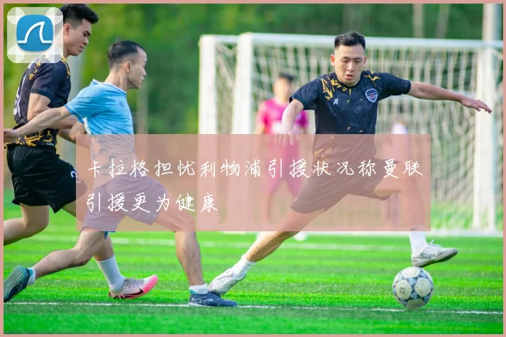 卡拉格担忧利物浦引援状况称曼联引援更为健康