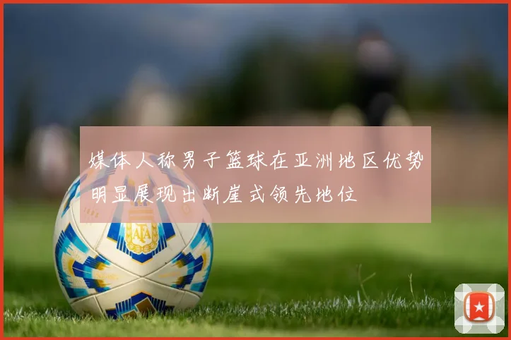 媒体人称男子篮球在亚洲地区优势明显展现出断崖式领先地位