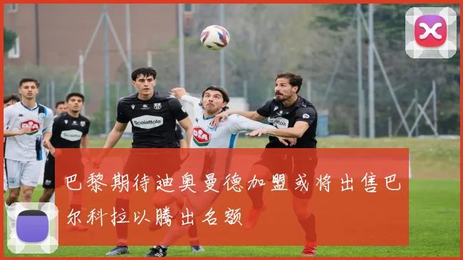 巴黎期待迪奥曼德加盟或将出售巴尔科拉以腾出名额
