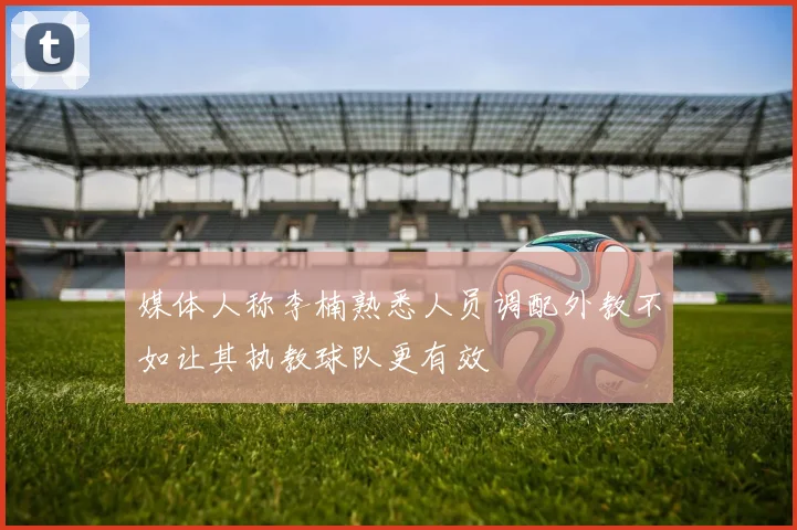 媒体人称李楠熟悉人员调配外教不如让其执教球队更有效