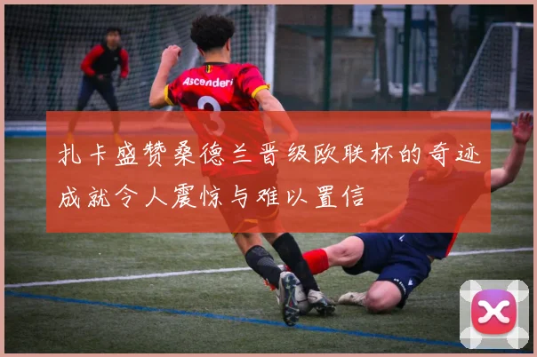 扎卡盛赞桑德兰晋级欧联杯的奇迹成就令人震惊与难以置信