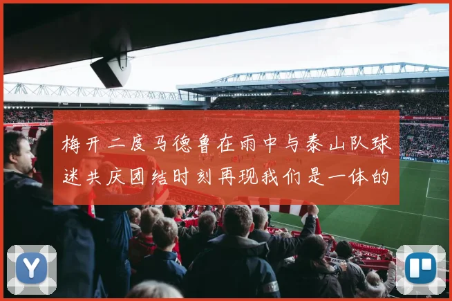 梅开二度马德鲁在雨中与泰山队球迷共庆团结时刻再现我们是一体的精神