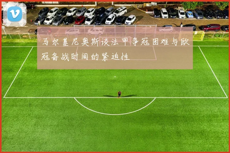 马尔基尼奥斯谈法甲争冠困难与欧冠备战时间的紧迫性