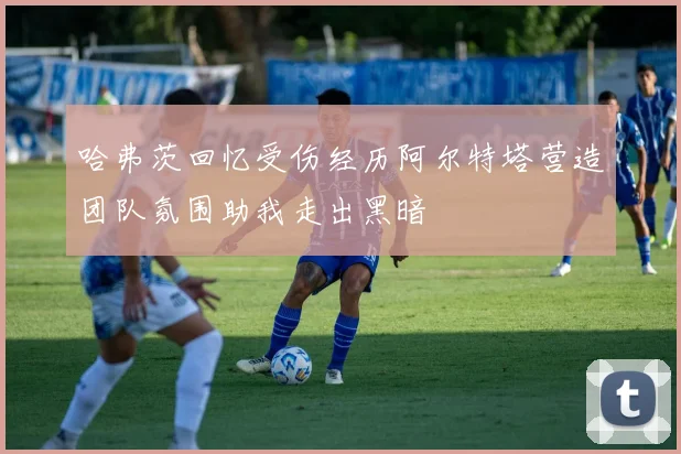 哈弗茨回忆受伤经历阿尔特塔营造团队氛围助我走出黑暗