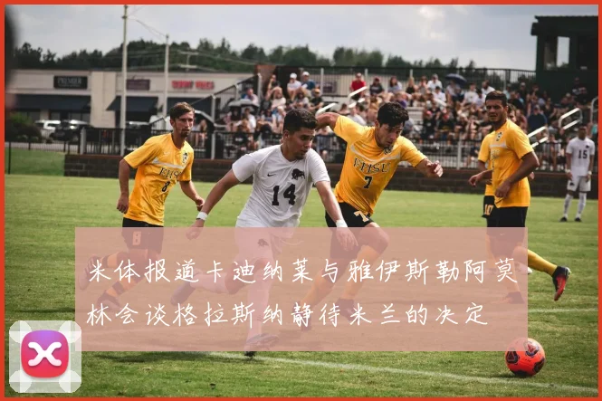 米体报道卡迪纳莱与雅伊斯勒阿莫林会谈格拉斯纳静待米兰的决定