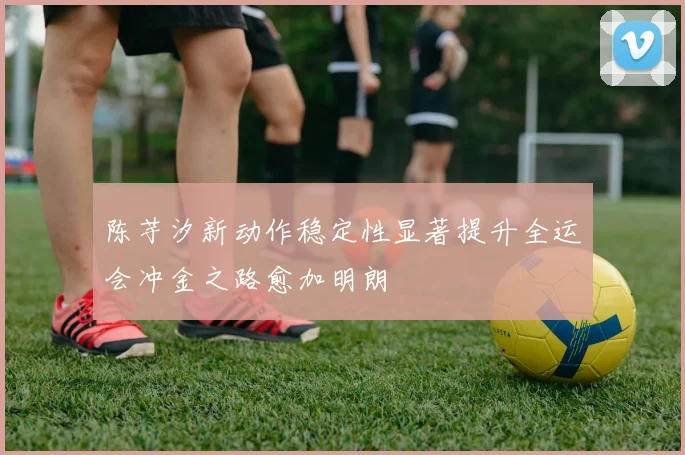 陈芋汐新动作稳定性显著提升全运会冲金之路愈加明朗