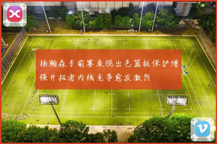 杨瀚森季前赛表现出色篮板保护增强开拓者内线竞争愈发激烈