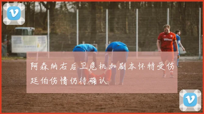 阿森纳右后卫危机加剧本怀特受伤廷伯伤情仍待确认