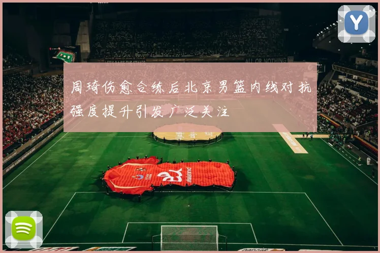 周琦伤愈合练后北京男篮内线对抗强度提升引发广泛关注