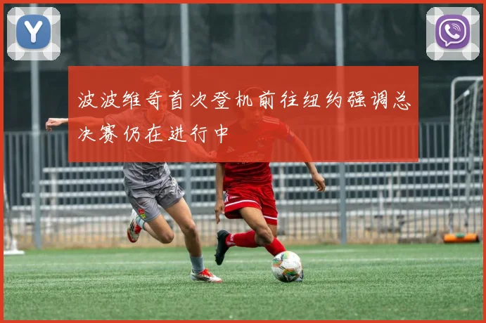 波波维奇首次登机前往纽约强调总决赛仍在进行中