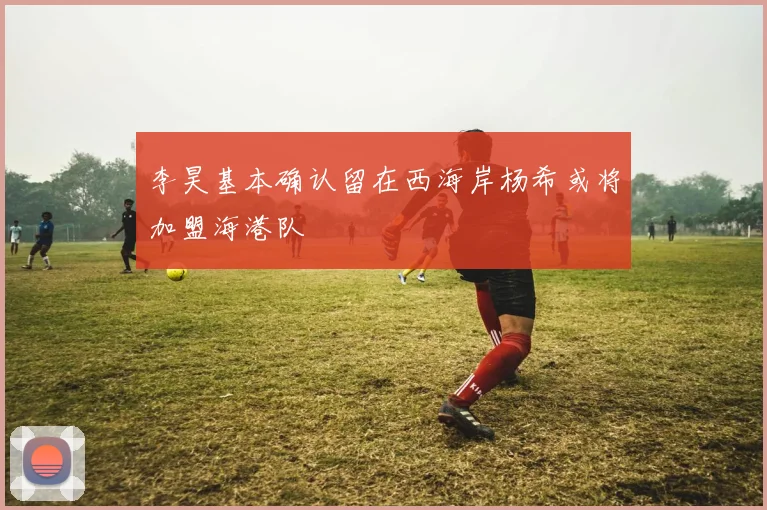 李昊基本确认留在西海岸杨希或将加盟海港队