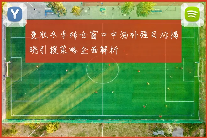 曼联冬季转会窗口中场补强目标揭晓引援策略全面解析